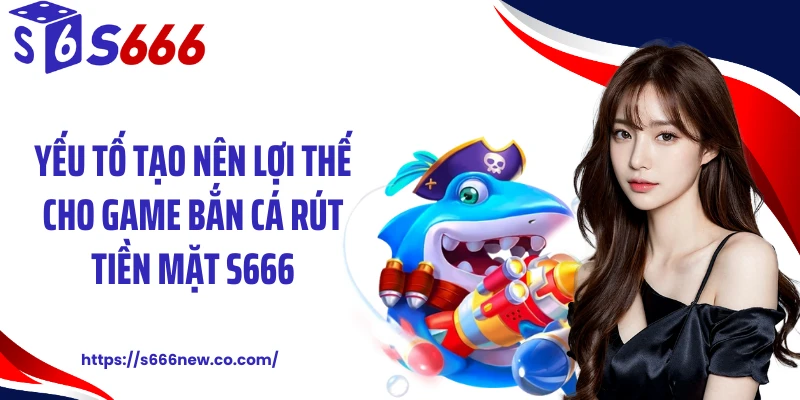 Yếu tố tạo nên lợi thế cho game bắn cá rút tiền mặt S666